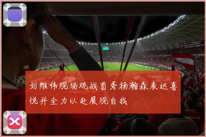 刘维伟现场观战首秀杨瀚森表达喜悦并全力以赴展现自我