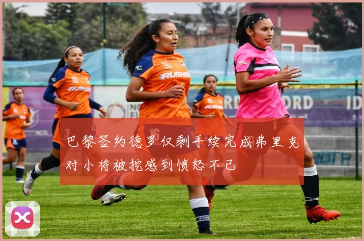 巴黎签约德罗仅剩手续完成弗里克对小将被挖感到愤怒不已