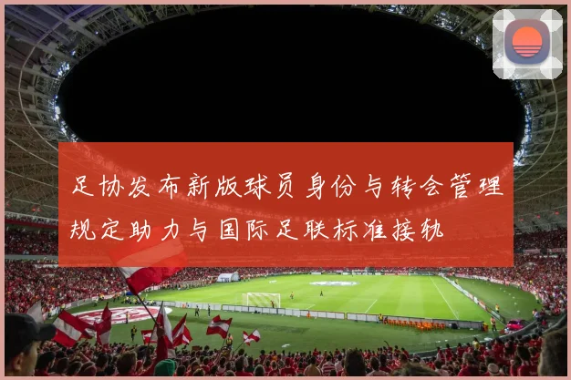 足协发布新版球员身份与转会管理规定助力与国际足联标准接轨