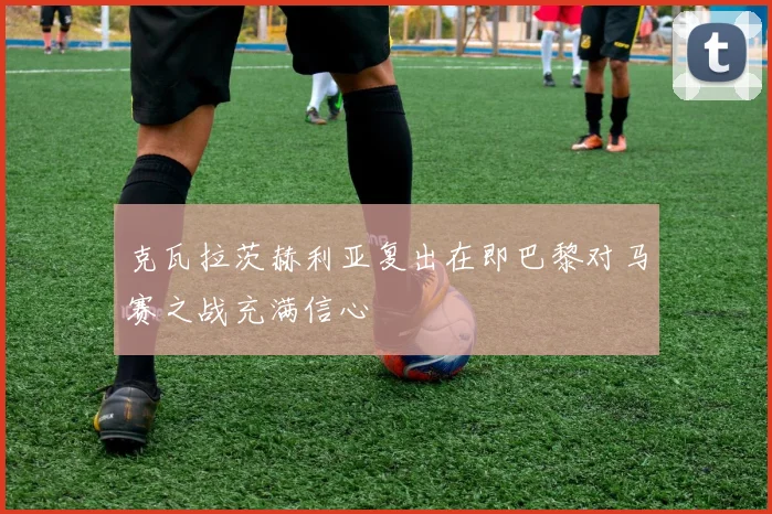 克瓦拉茨赫利亚复出在即巴黎对马赛之战充满信心