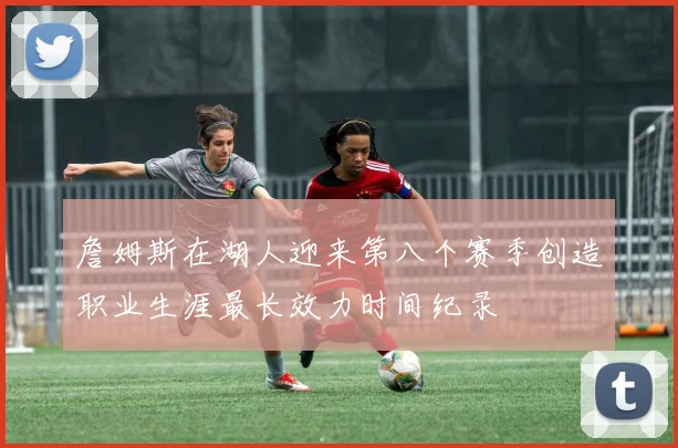 詹姆斯在湖人迎来第八个赛季创造职业生涯最长效力时间纪录