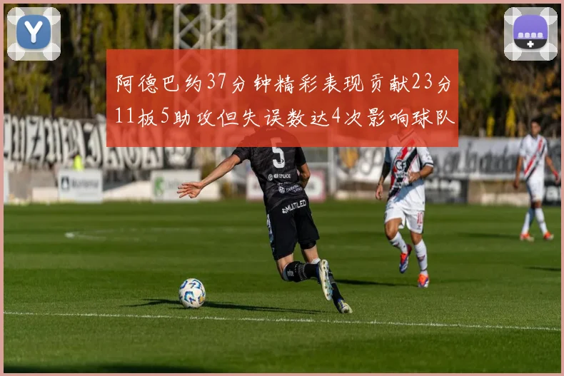 阿德巴约37分钟精彩表现贡献23分11板5助攻但失误数达4次影响球队表现