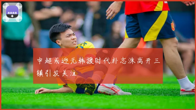 中超或迎无韩援时代朴志洙离开三镇引发关注