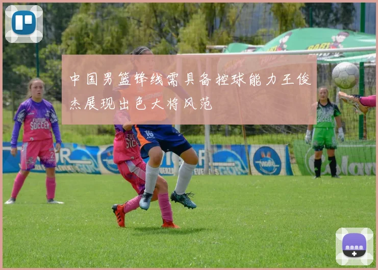 中国男篮锋线需具备控球能力王俊杰展现出色大将风范