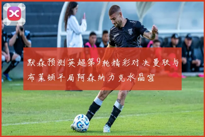 默森预测英超第9轮精彩对决曼联与布莱顿平局阿森纳力克水晶宫