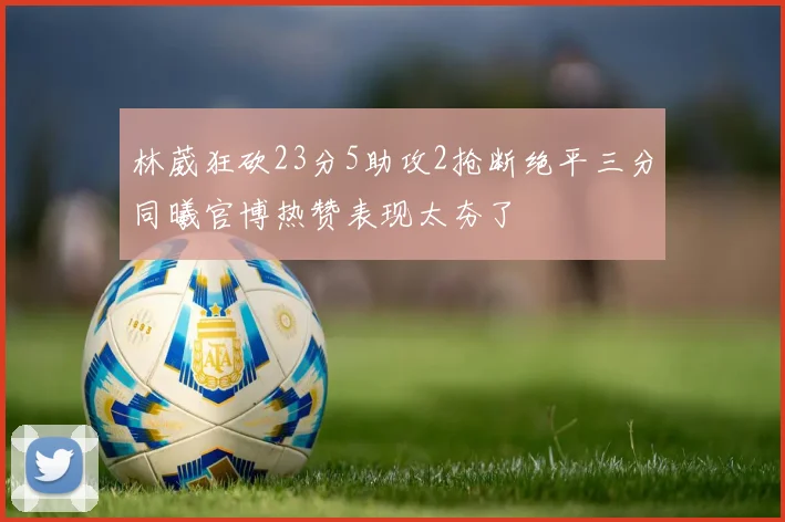 林葳狂砍23分5助攻2抢断绝平三分同曦官博热赞表现太夯了