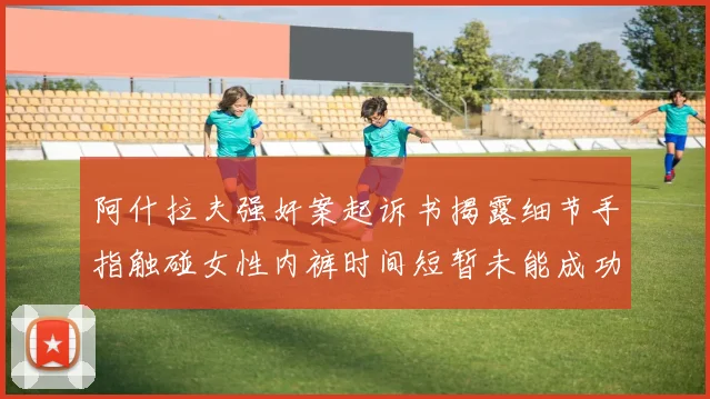阿什拉夫强奸案起诉书揭露细节手指触碰女性内裤时间短暂未能成功挣脱