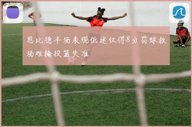 恩比德半场表现低迷仅得8分罚球救场难掩投篮失准
