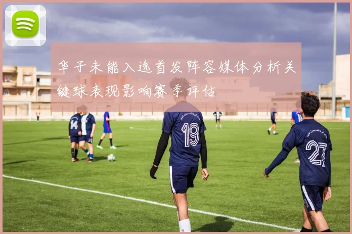 华子未能入选首发阵容媒体分析关键球表现影响赛季评估