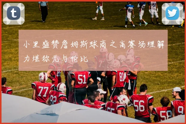 小里盛赞詹姆斯球商之高赛场理解力堪称无与伦比