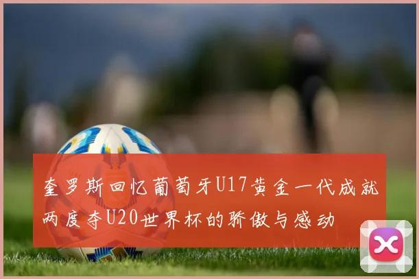 奎罗斯回忆葡萄牙U17黄金一代成就两度夺U20世界杯的骄傲与感动