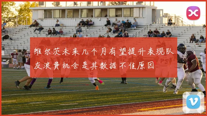 维尔茨未来几个月有望提升表现队友浪费机会是其数据不佳原因