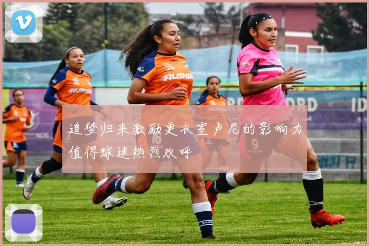 追梦归来激励更衣室卢尼的影响力值得球迷热烈欢呼