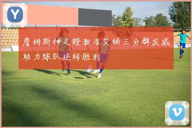 詹姆斯神之瞪激活艾顿三分群发威助力球队逆转胜利