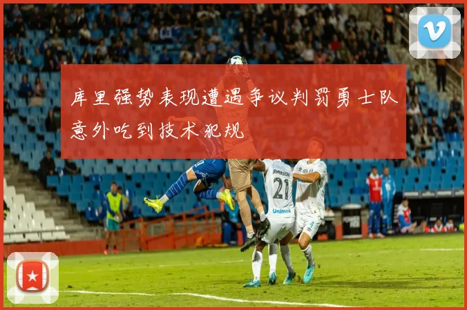 库里强势表现遭遇争议判罚勇士队意外吃到技术犯规