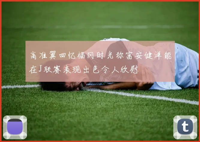 高准翼回忆福冈时光称富安健洋能在J联赛表现出色令人欣慰