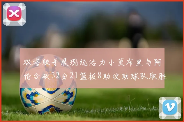 双塔联手展现统治力小莫布里与阿伦合砍32分21篮板8助攻助球队取胜