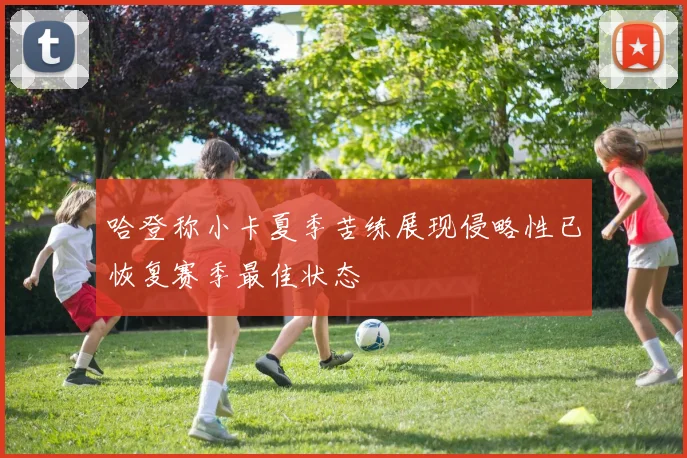 哈登称小卡夏季苦练展现侵略性已恢复赛季最佳状态