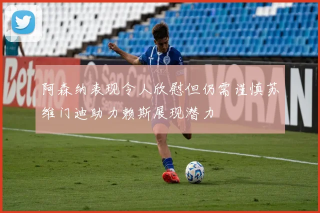 阿森纳表现令人欣慰但仍需谨慎苏维门迪助力赖斯展现潜力