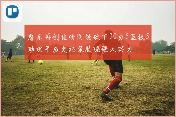 詹东再创佳绩同场砍下30分5篮板5助攻平历史纪录展现强大实力