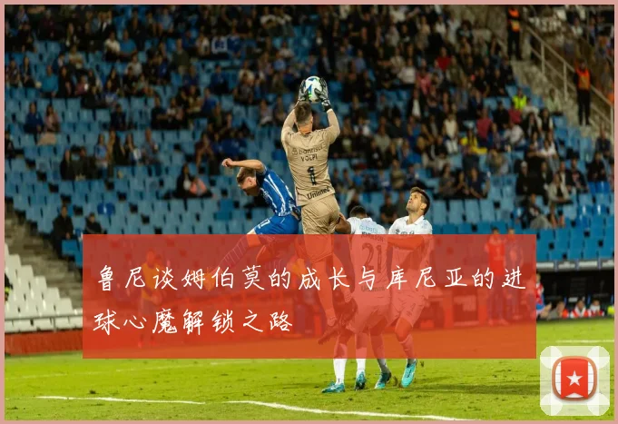 鲁尼谈姆伯莫的成长与库尼亚的进球心魔解锁之路