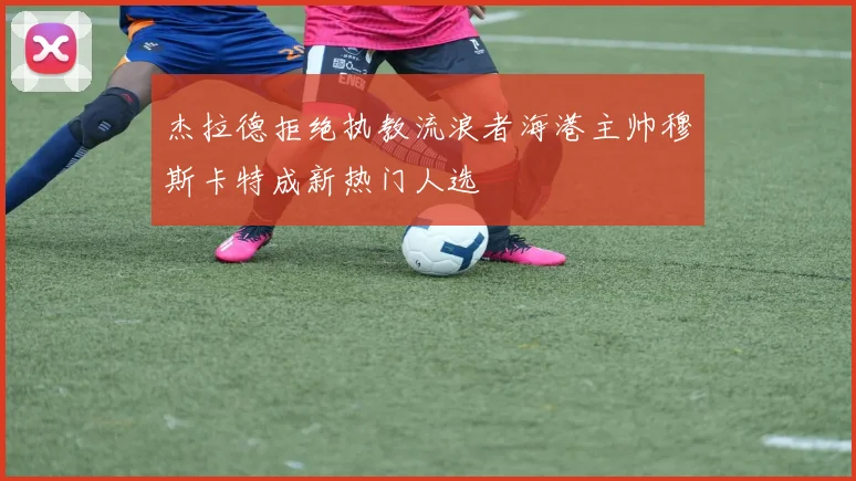 杰拉德拒绝执教流浪者海港主帅穆斯卡特成新热门人选