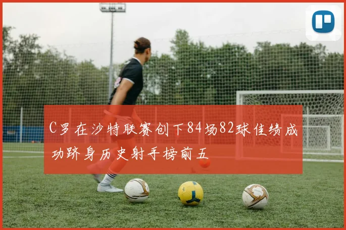 C罗在沙特联赛创下84场82球佳绩成功跻身历史射手榜前五