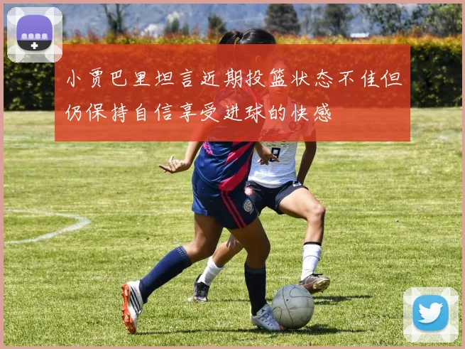 小贾巴里坦言近期投篮状态不佳但仍保持自信享受进球的快感