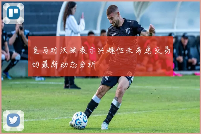 皇马对沃顿表示兴趣但未考虑交易的最新动态分析