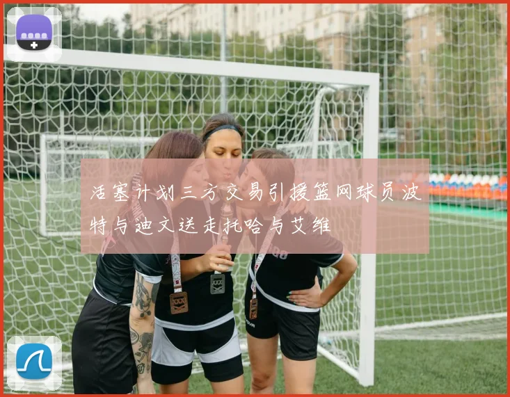 活塞计划三方交易引援篮网球员波特与迪文送走托哈与艾维