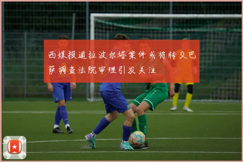 西媒报道拉波尔塔案件或将转交巴萨调查法院审理引发关注