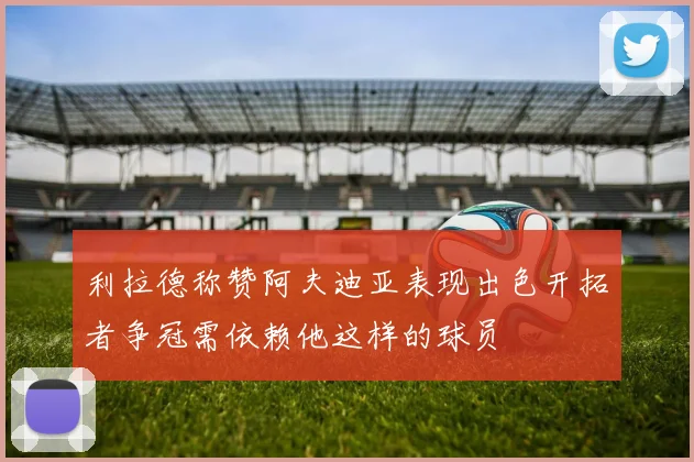 利拉德称赞阿夫迪亚表现出色开拓者争冠需依赖他这样的球员